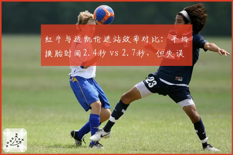 红牛与迈凯伦进站效率对比:平均换胎时间2.4秒 vs 2.7秒,但失误率前者高出3%