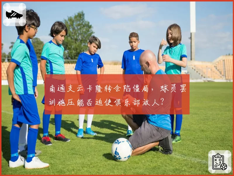 南通支云卡隆转会陷僵局，球员罢训施压能否迫使俱乐部放人？