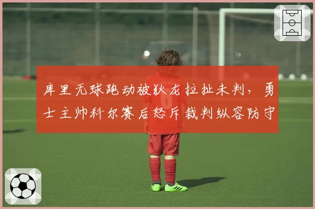 库里无球跑动被狄龙拉扯未判，勇士主帅科尔赛后怒斥裁判纵容防守动作？