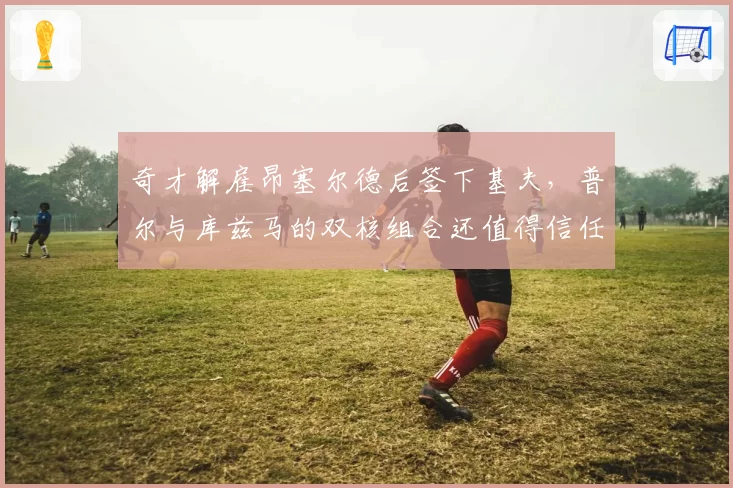 奇才解雇昂塞尔德后签下基夫,普尔与库兹马的双核组合还值得信任吗?