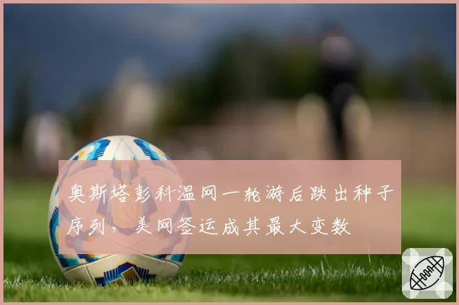 奥斯塔彭科温网一轮游后跌出种子序列，美网签运成其最大变数