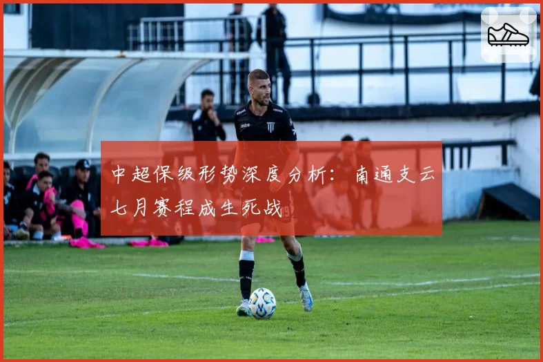 中超保级形势深度分析:南通支云七月赛程成生死战