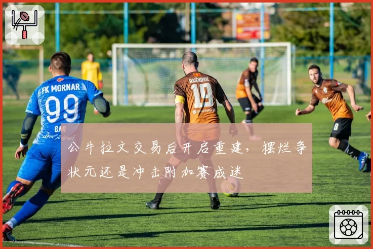 公牛拉文交易后开启重建,摆烂争状元还是冲击附加赛成迷