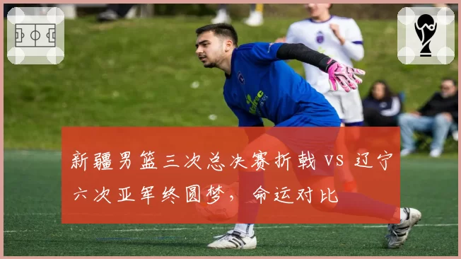 新疆男篮三次总决赛折戟 vs 辽宁六次亚军终圆梦，命运对比
