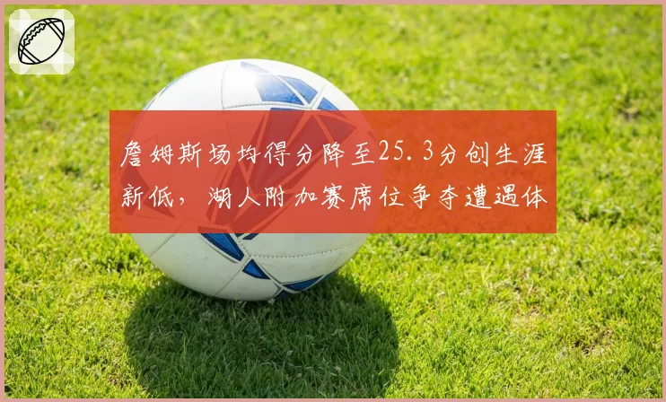 詹姆斯场均得分降至25.3分创生涯新低,湖人附加赛席位争夺遭遇体能危机