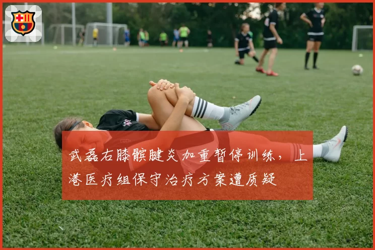 武磊右膝髌腱炎加重暂停训练，上港医疗组保守治疗方案遭质疑