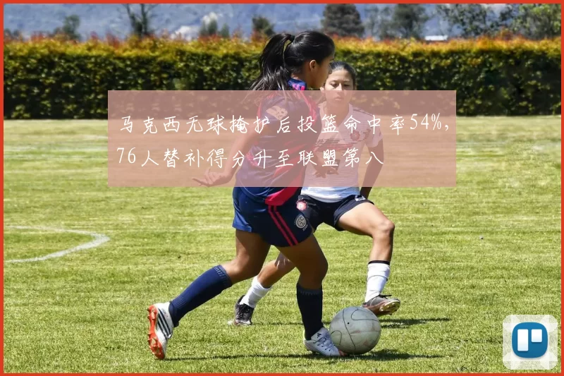 马克西无球掩护后投篮命中率54%，76人替补得分升至联盟第八