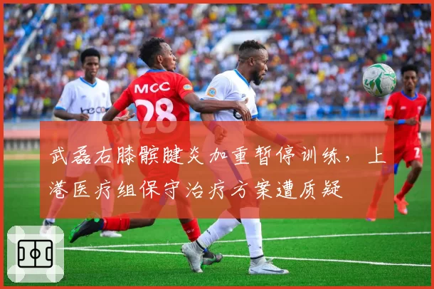 武磊右膝髌腱炎加重暂停训练，上港医疗组保守治疗方案遭质疑
