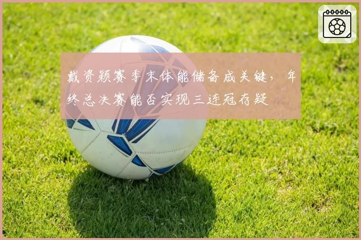 戴资颖赛季末体能储备成关键,年终总决赛能否实现三连冠存疑