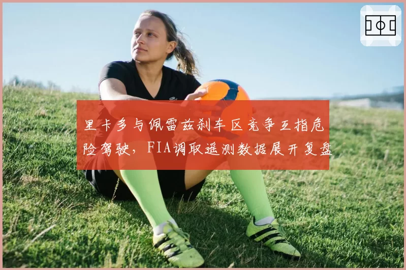 里卡多与佩雷兹刹车区竞争互指危险驾驶，FIA调取遥测数据展开复盘