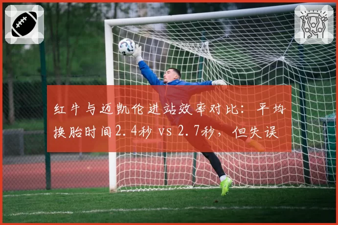 红牛与迈凯伦进站效率对比：平均换胎时间2.4秒 vs 2.7秒，但失误率前者高出3%