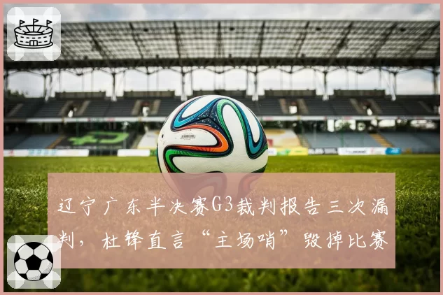 辽宁广东半决赛G3裁判报告三次漏判，杜锋直言“主场哨”毁掉比赛