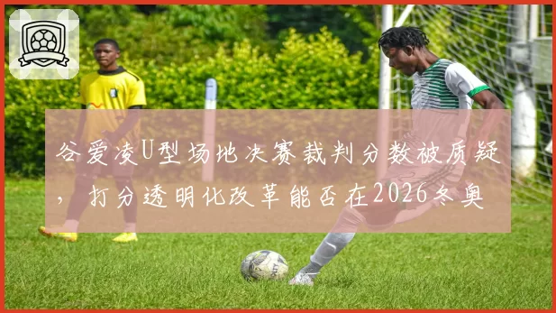 谷爱凌U型场地决赛裁判分数被质疑，打分透明化改革能否在2026冬奥前落地？