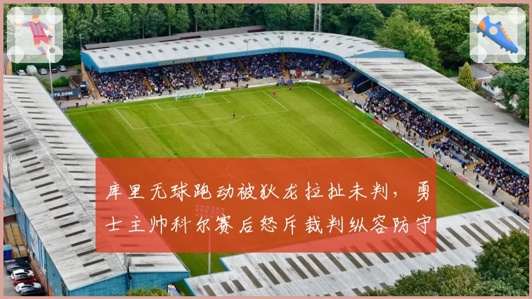 库里无球跑动被狄龙拉扯未判，勇士主帅科尔赛后怒斥裁判纵容防守动作？