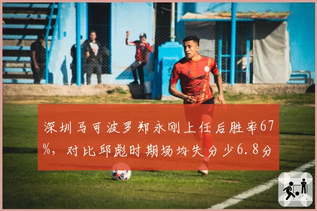 深圳马可波罗郑永刚上任后胜率67%,对比邱彪时期场均失分少6.8分的防守进步表现