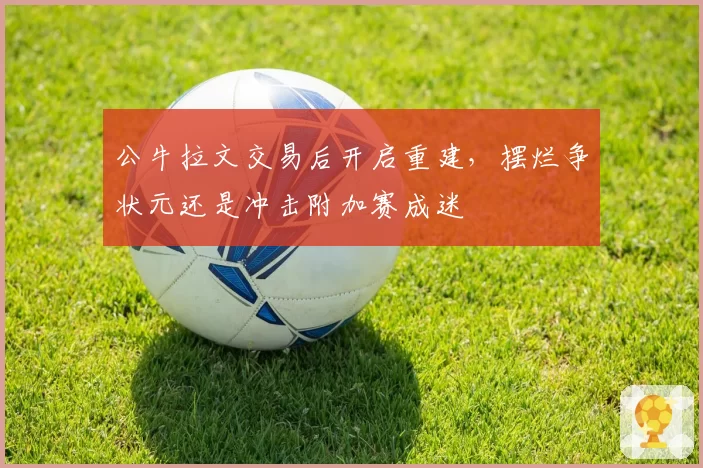 公牛拉文交易后开启重建，摆烂争状元还是冲击附加赛成迷