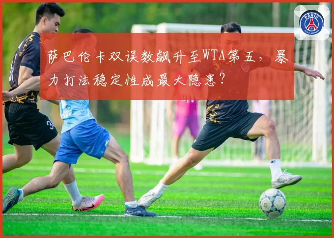 萨巴伦卡双误数飙升至WTA第五，暴力打法稳定性成最大隐患？