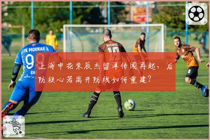 上海申花朱辰杰留洋传闻再起，后防核心若离开防线如何重建？