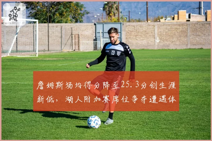 詹姆斯场均得分降至25.3分创生涯新低,湖人附加赛席位争夺遭遇体能危机