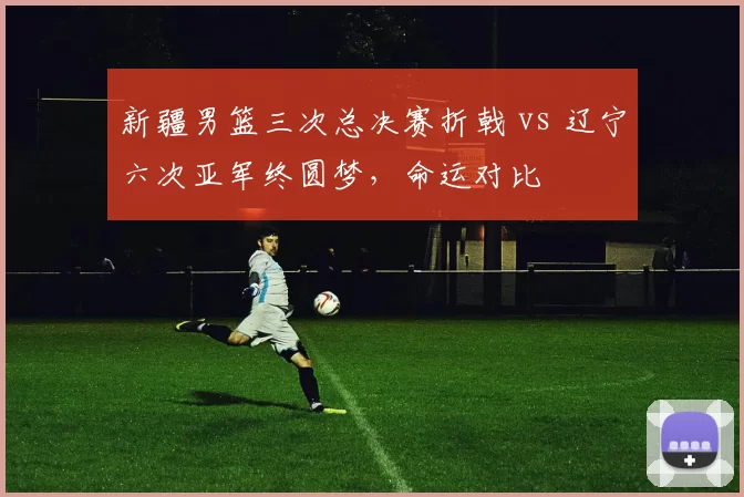 新疆男篮三次总决赛折戟 vs 辽宁六次亚军终圆梦，命运对比