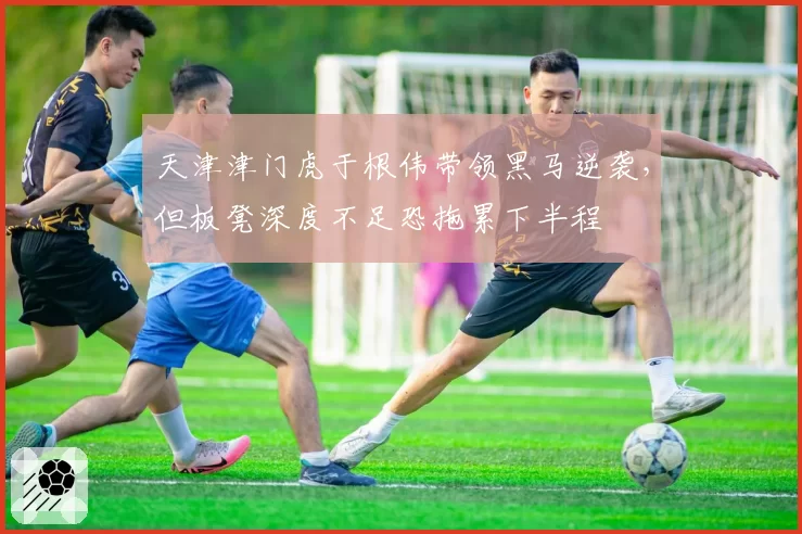 天津津门虎于根伟带领黑马逆袭,但板凳深度不足恐拖累下半程