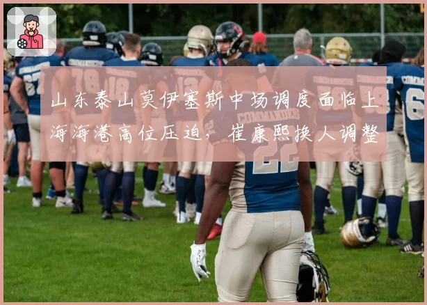 山东泰山莫伊塞斯中场调度面临上海海港高位压迫，崔康熙换人调整能否扭转战局？