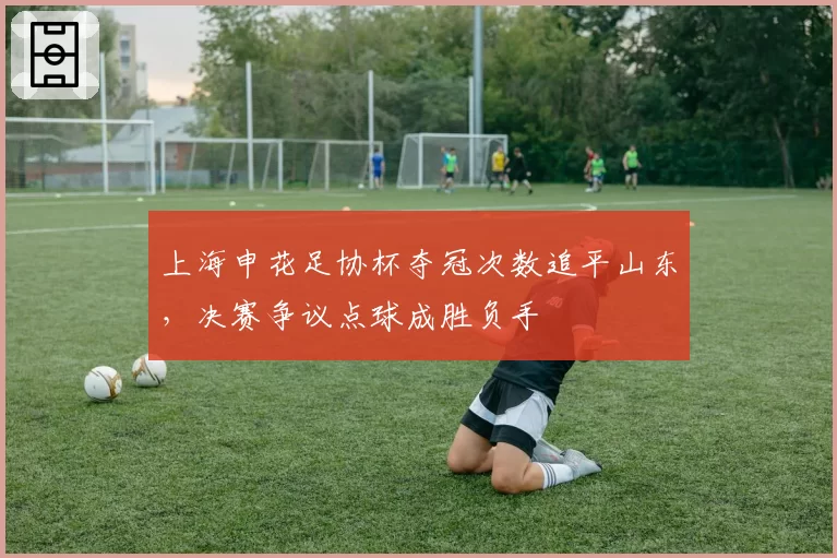 上海申花足协杯夺冠次数追平山东，决赛争议点球成胜负手