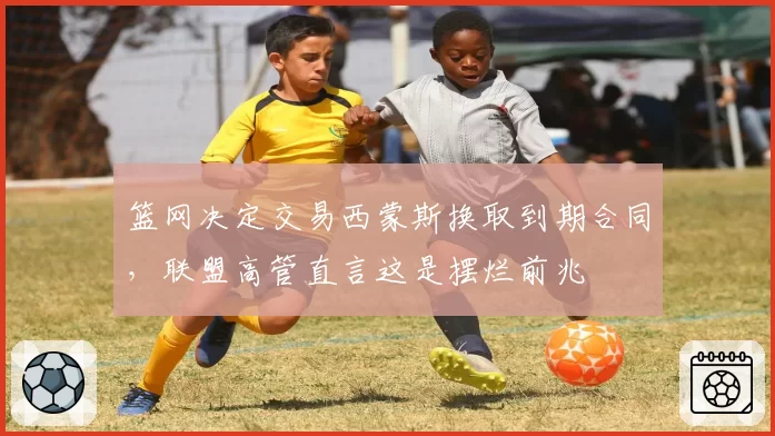 篮网决定交易西蒙斯换取到期合同，联盟高管直言这是摆烂前兆