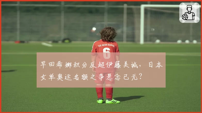 早田希娜积分反超伊藤美诚，日本女单奥运名额之争悬念已无？