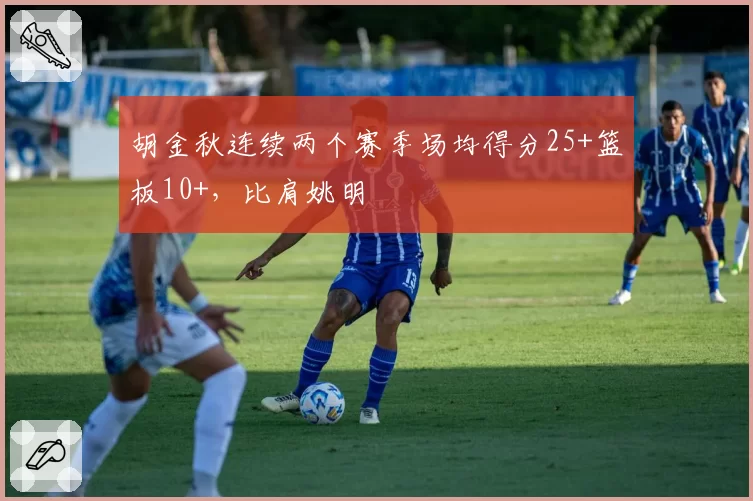 胡金秋连续两个赛季场均得分25+篮板10+，比肩姚明