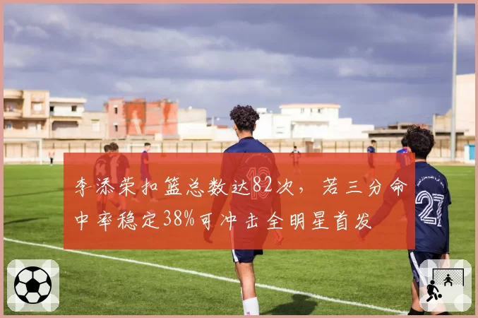 李添荣扣篮总数达82次,若三分命中率稳定38%可冲击全明星首发