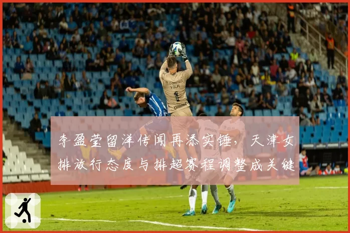 李盈莹留洋传闻再添实锤,天津女排放行态度与排超赛程调整成关键变数