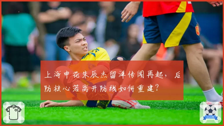 上海申花朱辰杰留洋传闻再起,后防核心若离开防线如何重建?