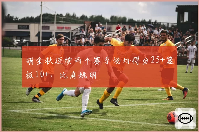 胡金秋连续两个赛季场均得分25+篮板10+，比肩姚明