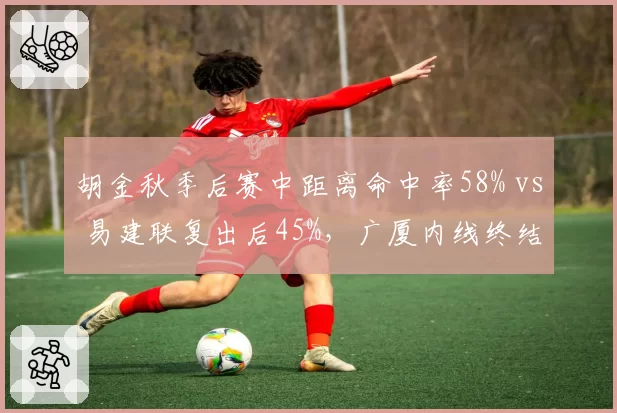 胡金秋季后赛中距离命中率58% vs 易建联复出后45%，广厦内线终结力碾压广东