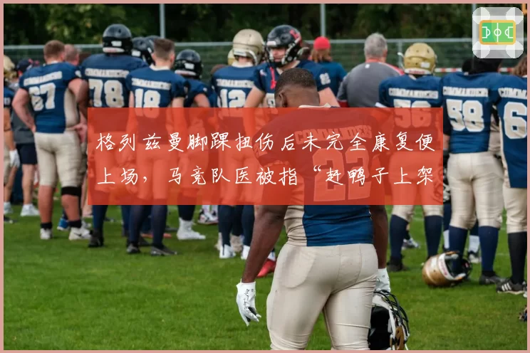 格列兹曼脚踝扭伤后未完全康复便上场,马竞队医被指“赶鸭子上架”加剧伤势