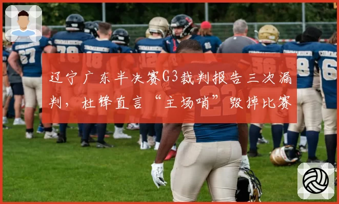 辽宁广东半决赛G3裁判报告三次漏判,杜锋直言“主场哨”毁掉比赛