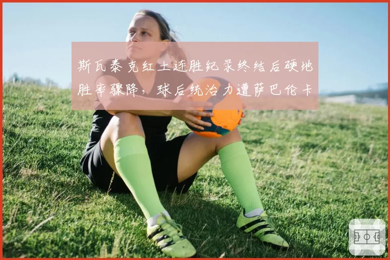 斯瓦泰克红土连胜纪录终结后硬地胜率骤降,球后统治力遭萨巴伦卡挑战